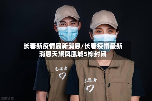 长春新疫情最新消息/长春疫情最新消息天旗凤凰城5栋封闭-第2张图片