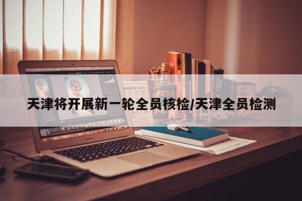天津将开展新一轮全员核检/天津全员检测