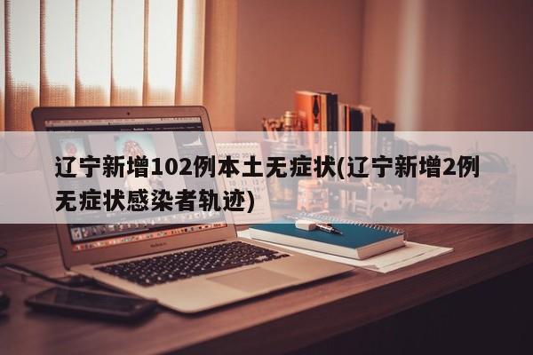 辽宁新增102例本土无症状(辽宁新增2例无症状感染者轨迹)
