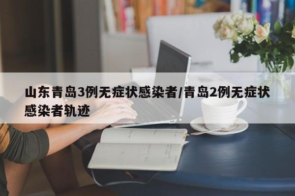 山东青岛3例无症状感染者/青岛2例无症状感染者轨迹