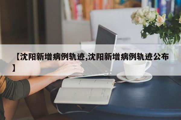 【沈阳新增病例轨迹,沈阳新增病例轨迹公布】