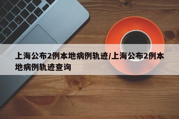 上海公布2例本地病例轨迹/上海公布2例本地病例轨迹查询