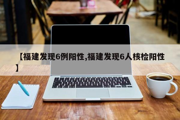 【福建发现6例阳性,福建发现6人核检阳性】