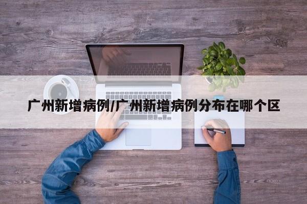 广州新增病例/广州新增病例分布在哪个区