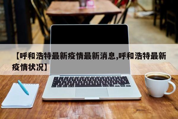 【呼和浩特最新疫情最新消息,呼和浩特最新疫情状况】
