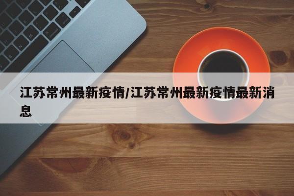江苏常州最新疫情/江苏常州最新疫情最新消息