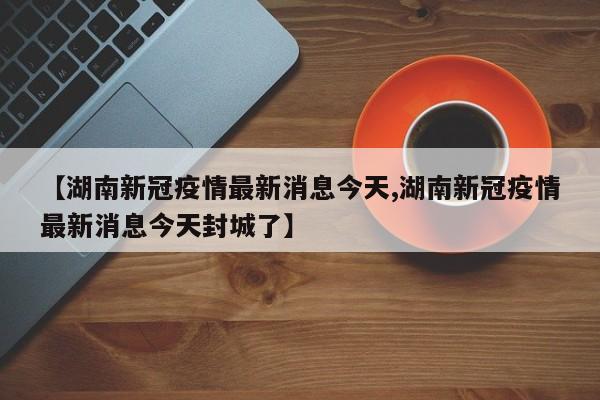 【湖南新冠疫情最新消息今天,湖南新冠疫情最新消息今天封城了】