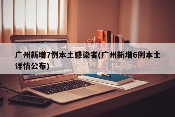 广州新增7例本土感染者(广州新增6例本土详情公布)