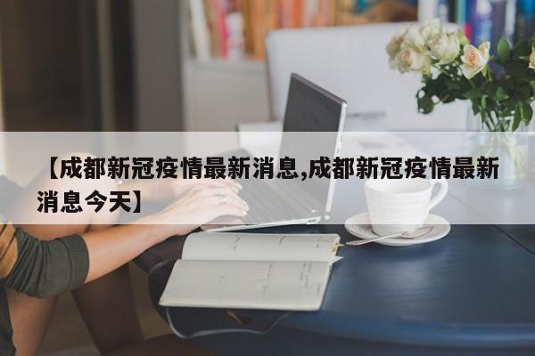 【成都新冠疫情最新消息,成都新冠疫情最新消息今天】