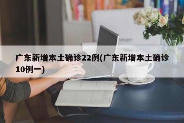 广东新增本土确诊22例(广东新增本土确诊10例一)