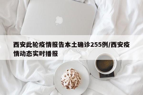 西安此轮疫情报告本土确诊255例/西安疫情动态实时播报