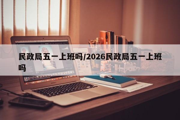 民政局五一上班吗/2026民政局五一上班吗
