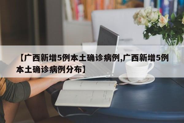 【广西新增5例本土确诊病例,广西新增5例本土确诊病例分布】