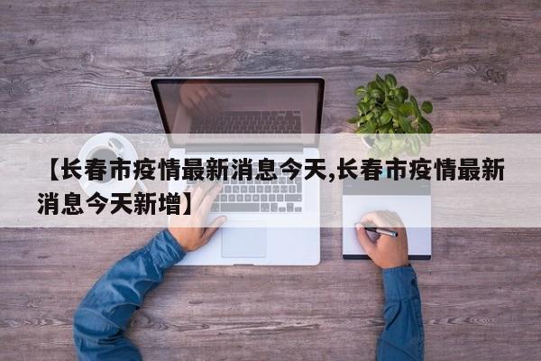 【长春市疫情最新消息今天,长春市疫情最新消息今天新增】