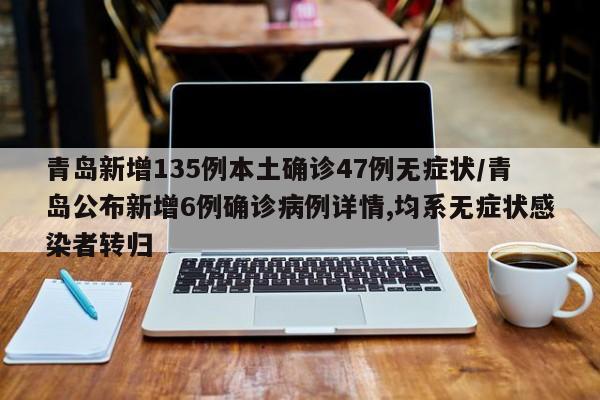 青岛新增135例本土确诊47例无症状/青岛公布新增6例确诊病例详情,均系无症状感染者转归