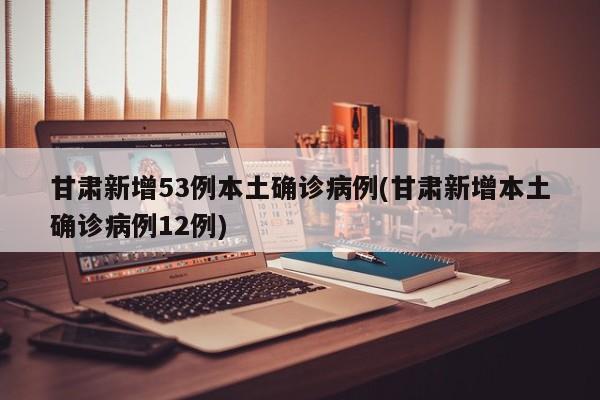 甘肃新增53例本土确诊病例(甘肃新增本土确诊病例12例)