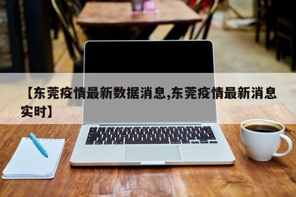 【东莞疫情最新数据消息,东莞疫情最新消息实时】