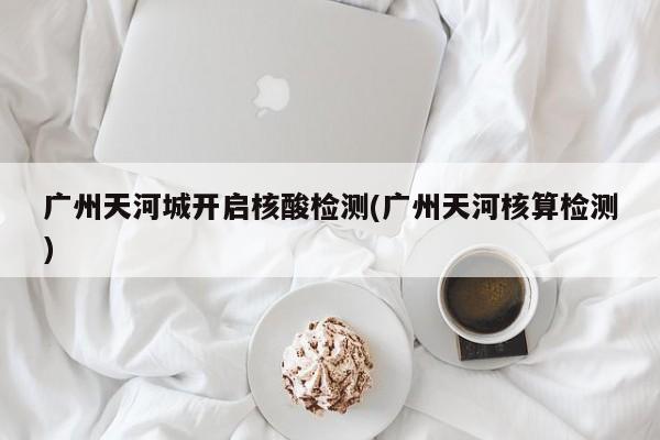 广州天河城开启核酸检测(广州天河核算检测)