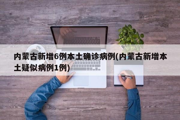 内蒙古新增6例本土确诊病例(内蒙古新增本土疑似病例1例)