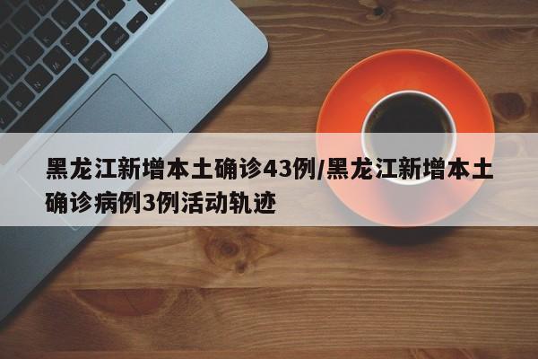 黑龙江新增本土确诊43例/黑龙江新增本土确诊病例3例活动轨迹