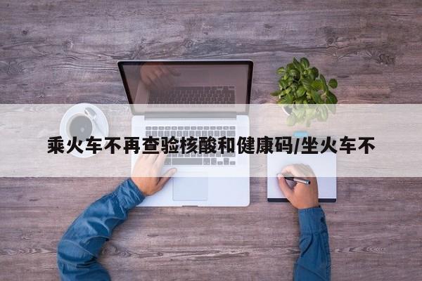 乘火车不再查验核酸和健康码/坐火车不