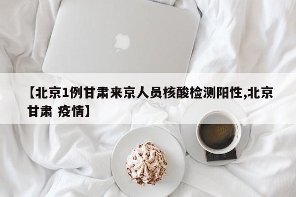 【北京1例甘肃来京人员核酸检测阳性,北京 甘肃 疫情】