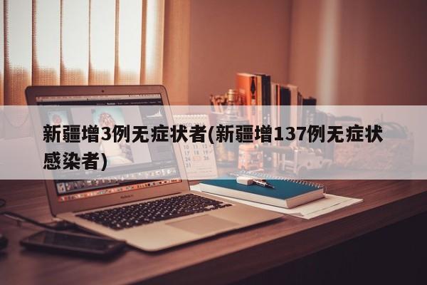 新疆增3例无症状者(新疆增137例无症状感染者)