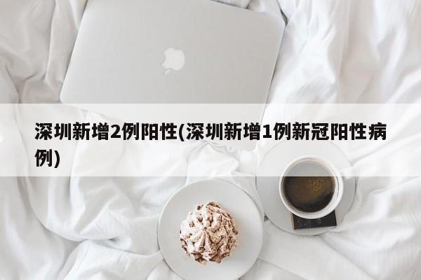 深圳新增2例阳性(深圳新增1例新冠阳性病例)