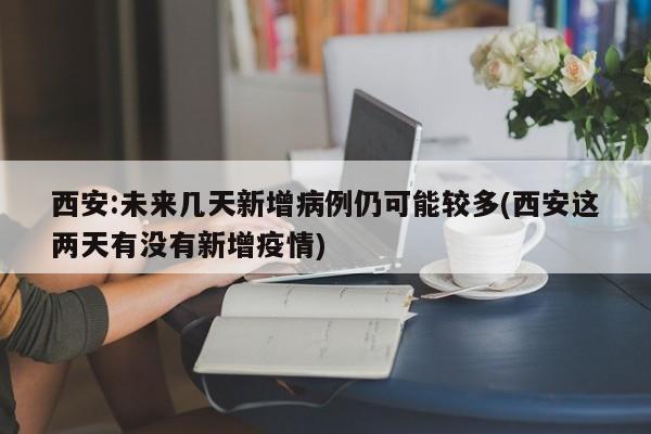 西安:未来几天新增病例仍可能较多(西安这两天有没有新增疫情)