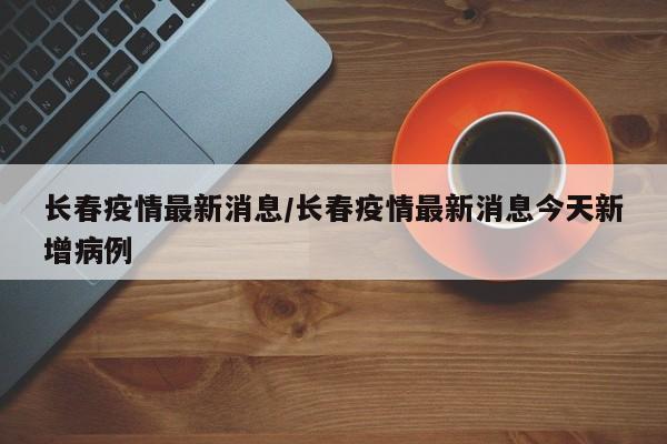 长春疫情最新消息/长春疫情最新消息今天新增病例