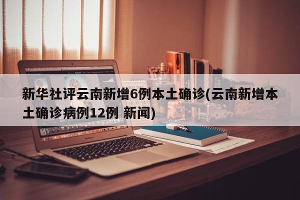 新华社评云南新增6例本土确诊(云南新增本土确诊病例12例 新闻)