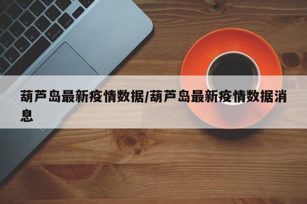葫芦岛最新疫情数据/葫芦岛最新疫情数据消息