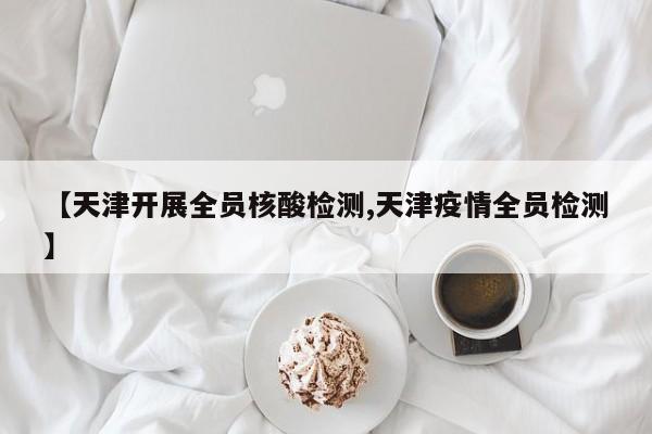 【天津开展全员核酸检测,天津疫情全员检测】