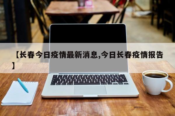 【长春今日疫情最新消息,今日长春疫情报告】