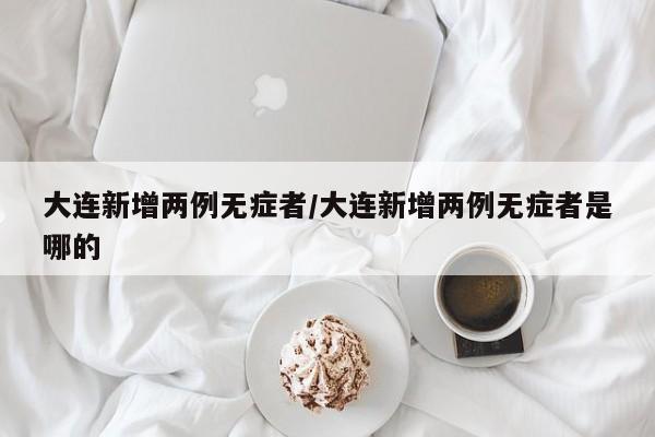 大连新增两例无症者/大连新增两例无症者是哪的