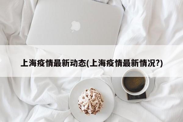 上海疫情最新动态(上海疫情最新情况?)